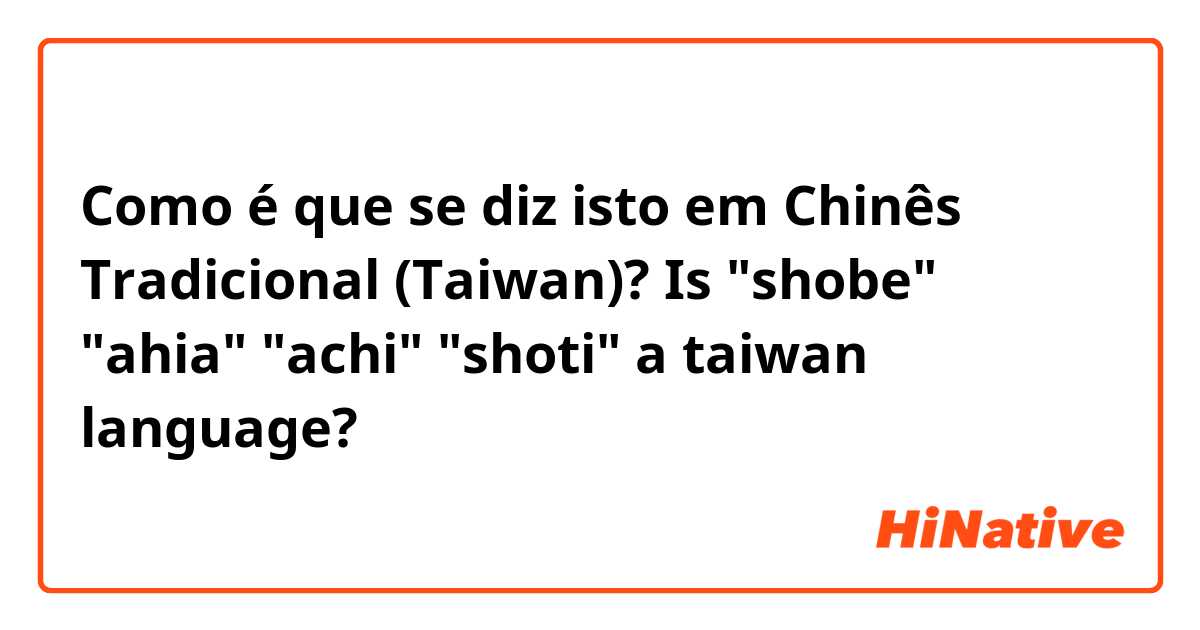 Como é que se diz isto em Chinês Tradicional (Taiwan)? Is "shobe" "ahia" "achi" "shoti" a taiwan language?