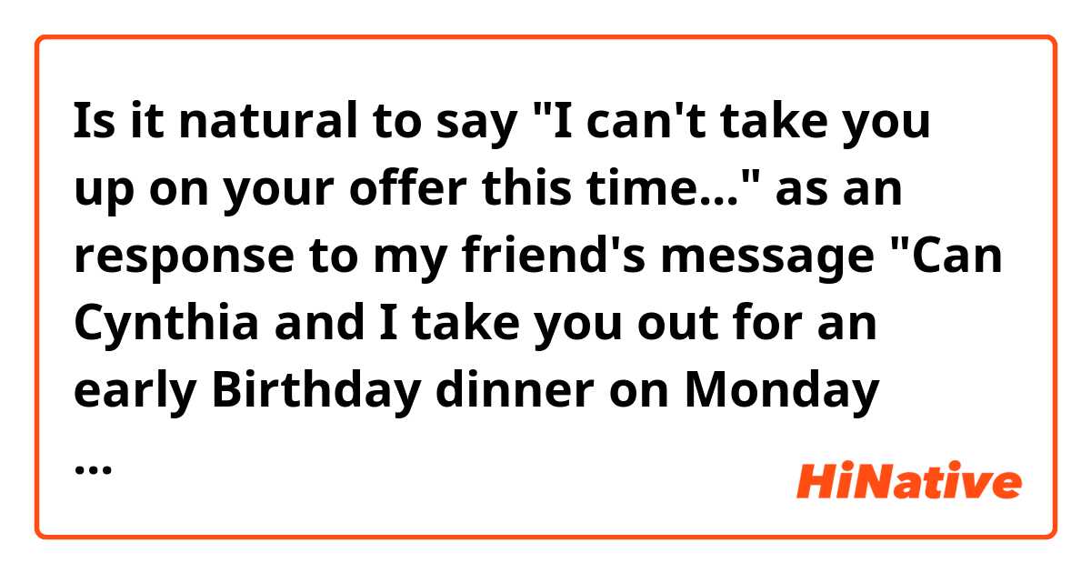 Is it natural to say "I can't take you up on your offer this time..." as an response to my friend's message "Can Cynthia and I take you out for an early Birthday dinner on Monday about 7 pm?"