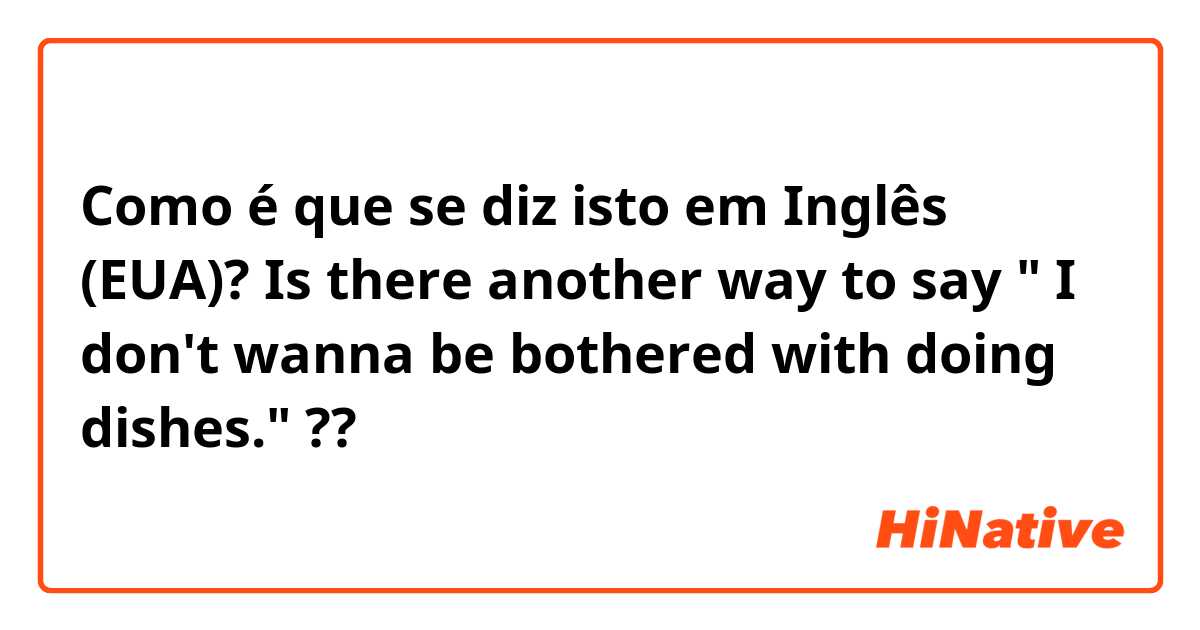 Como é que se diz isto em Inglês (EUA)? Is there another way to say " I don't wanna be bothered with doing dishes." ??