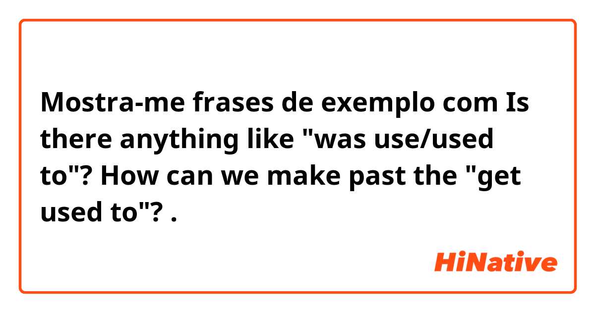 Mostra-me frases de exemplo com Is there anything like "was use/used to"? How can we make past the "get used to"? .