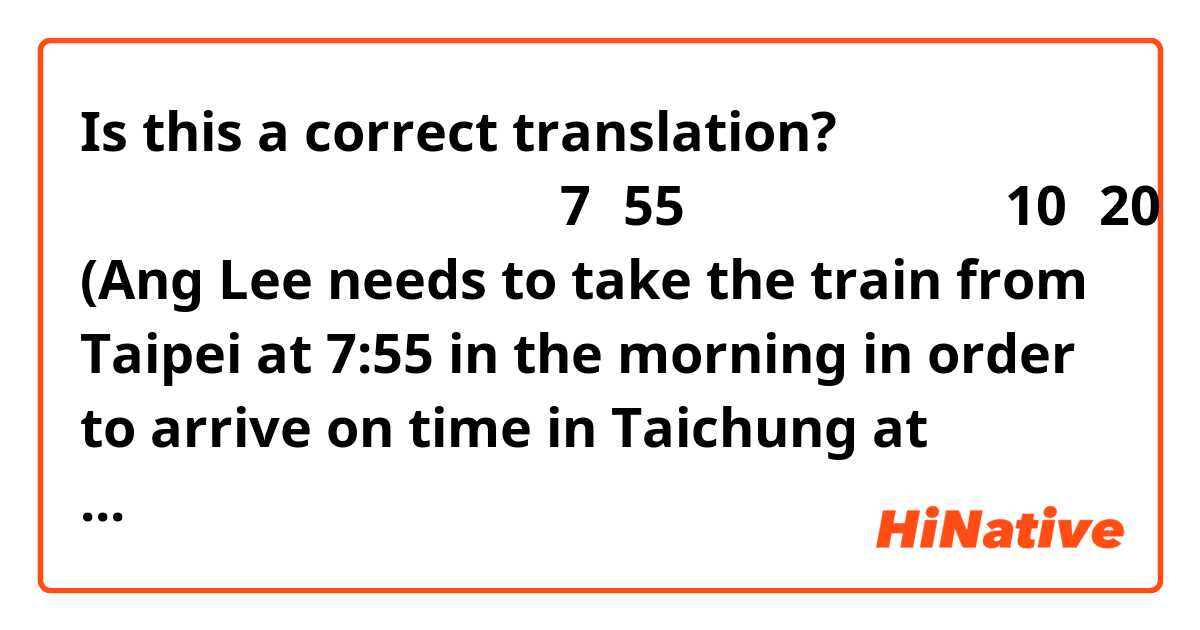 Is this a correct translation? 

李安为了按时得到台中，他得早上7点55分从台北坐火车就能在10点20分到达台中

(Ang Lee needs to take the train from Taipei at 7:55 in the morning in order to arrive on time in Taichung at 10:20.) 