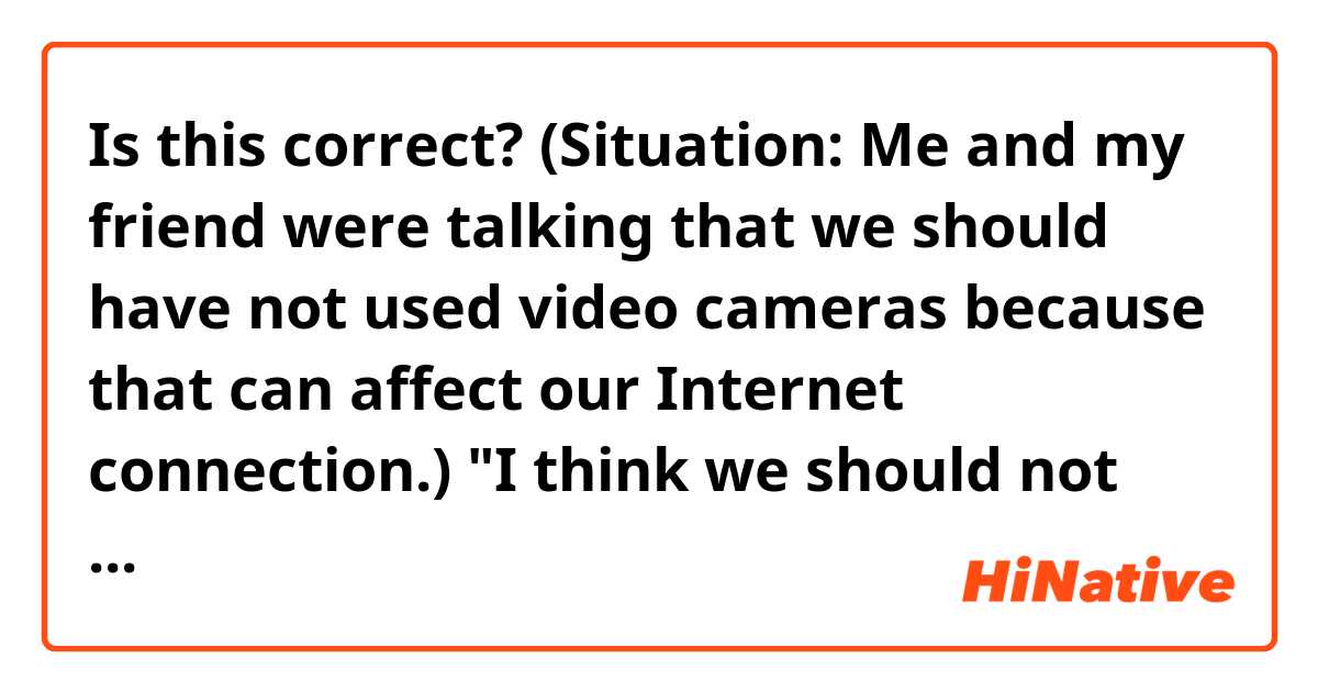Is this correct?
(Situation: Me and my friend were talking that we should have not used video cameras because that can affect our Internet connection.)
"I think we should not use video cameras, but we can use it for 5 or 10 seconds if only we need to. We try it and if it still affects the internet connection, we should use another way."