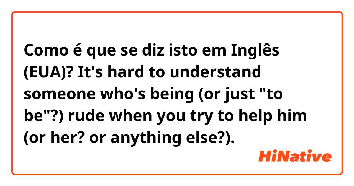 Como é que se diz isto em Inglês (EUA)? It's hard to understand someone who's being (or just "to be"?) rude when you try to help him (or her? or anything else?).