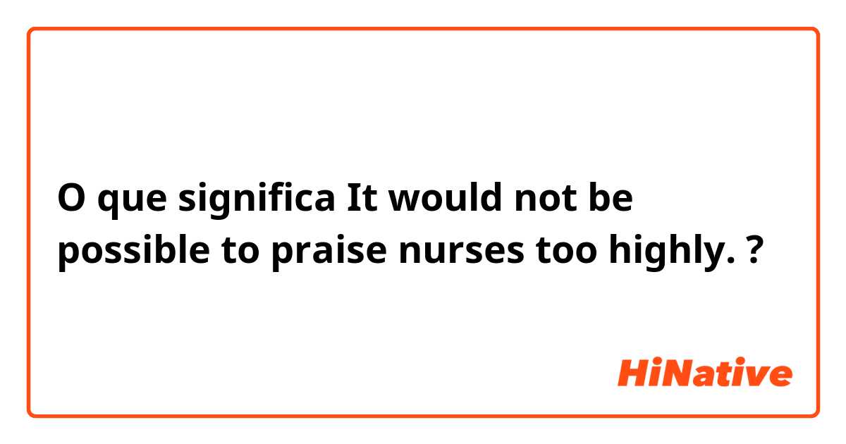 O que significa It would not be possible to praise nurses too highly. ?