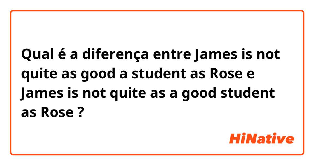 Qual é a diferença entre James is not quite as good a student as Rose e James is not quite as a good student as Rose ?