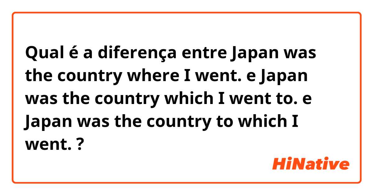Qual é a diferença entre Japan was the country where I went. e Japan was the country which I went to. e Japan was the country to which I went. ?