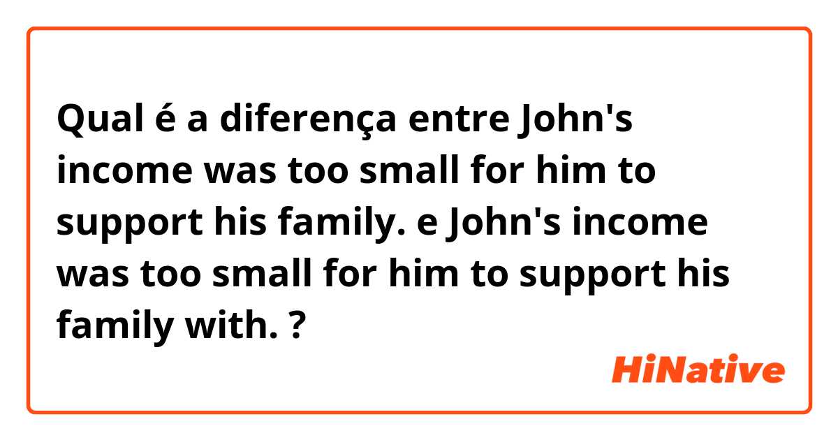 Qual é a diferença entre John's income was too small for him to support his family. e John's income was too small for him to support his family with. ?