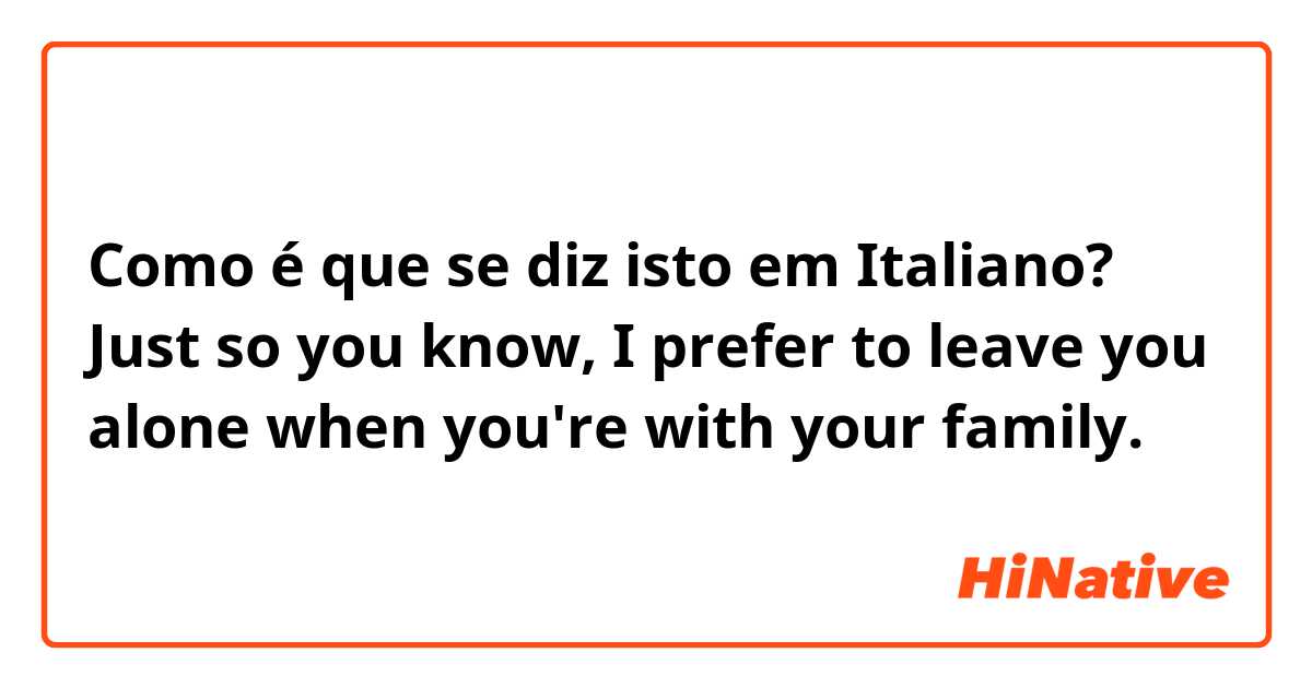 Como é que se diz isto em Italiano? Just so you know, I prefer to leave you alone when you're with your family. 