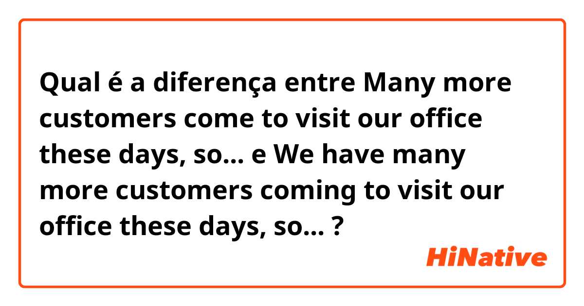 Qual é a diferença entre Many more customers come to visit our office these days, so... e We have many more customers coming to visit our office these days, so... ?