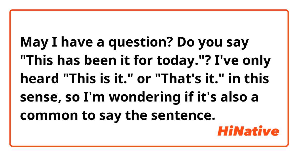 May I have a question?
Do you say "This has been it for today."?
I've only heard "This is it." or "That's it." in this sense, so I'm wondering if it's also a common to say the sentence.