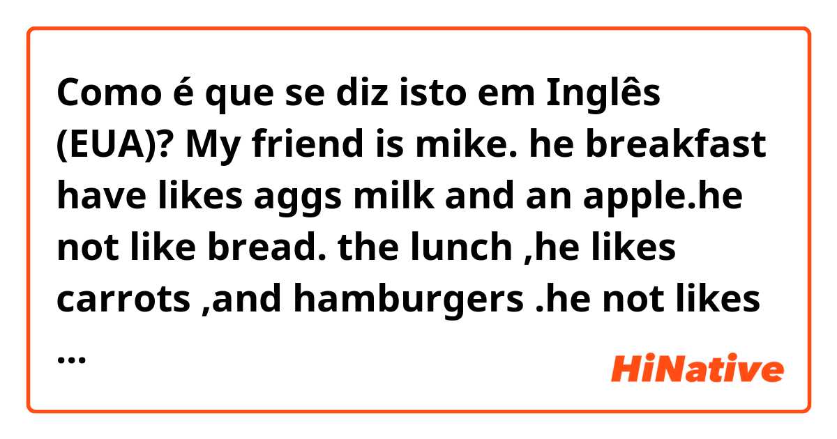 Como é que se diz isto em Inglês (EUA)? My friend is mike. he breakfast have likes aggs milk and an apple.he not like bread. the lunch  ,he  likes carrots ,and  hamburgers .he not  likes salad  .the  dinner