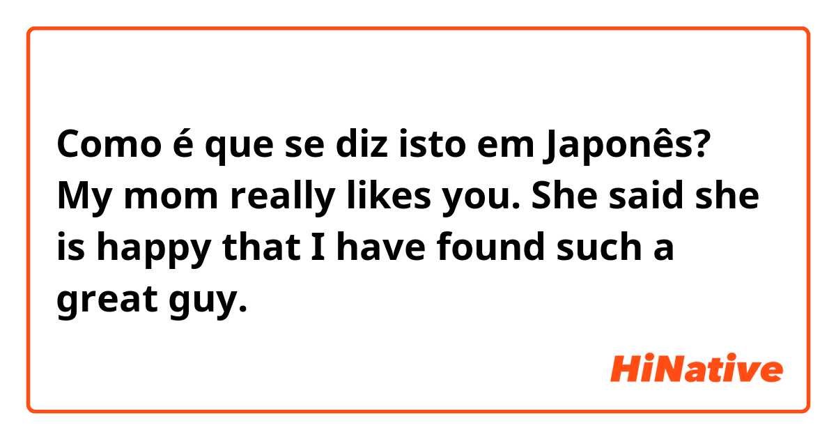 Como é que se diz isto em Japonês? My mom really likes you. She said she is happy that I have found such a great guy.