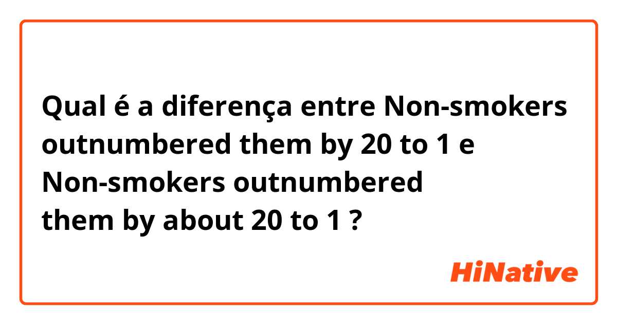 Qual é a diferença entre Non-smokers outnumbered them by 20 to 1 e Non-smokers outnumbered them by about 20 to 1 ?