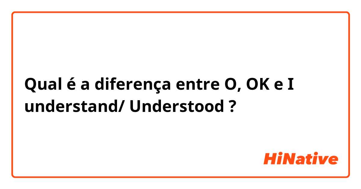 Qual é a diferença entre O, OK e I understand/ Understood ?