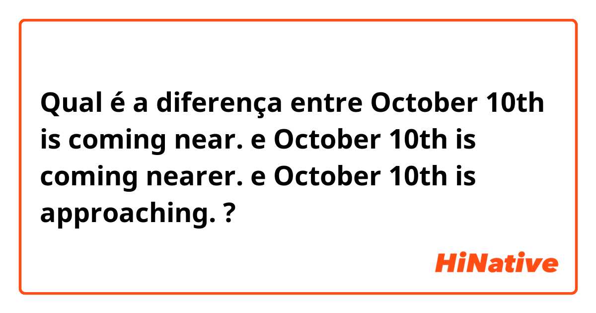 Qual é a diferença entre October 10th is coming near. e October 10th is coming nearer. e October 10th is approaching. ?