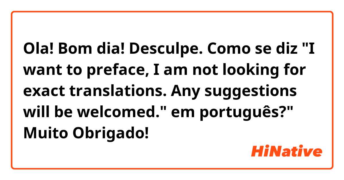 Ola! Bom dia!

Desculpe.

Como se diz "I want to preface, I am not looking for exact translations. Any suggestions will be welcomed." em português?"

Muito Obrigado! 😊