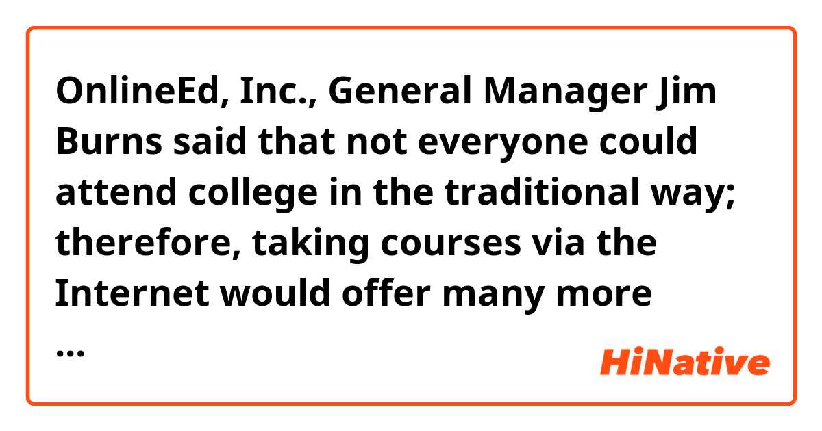 OnlineEd, Inc., General Manager Jim Burns said that not everyone could attend college in the traditional way; therefore, taking courses via the Internet would offer many more students the chance to earn a college degree.

Does this sound natural?