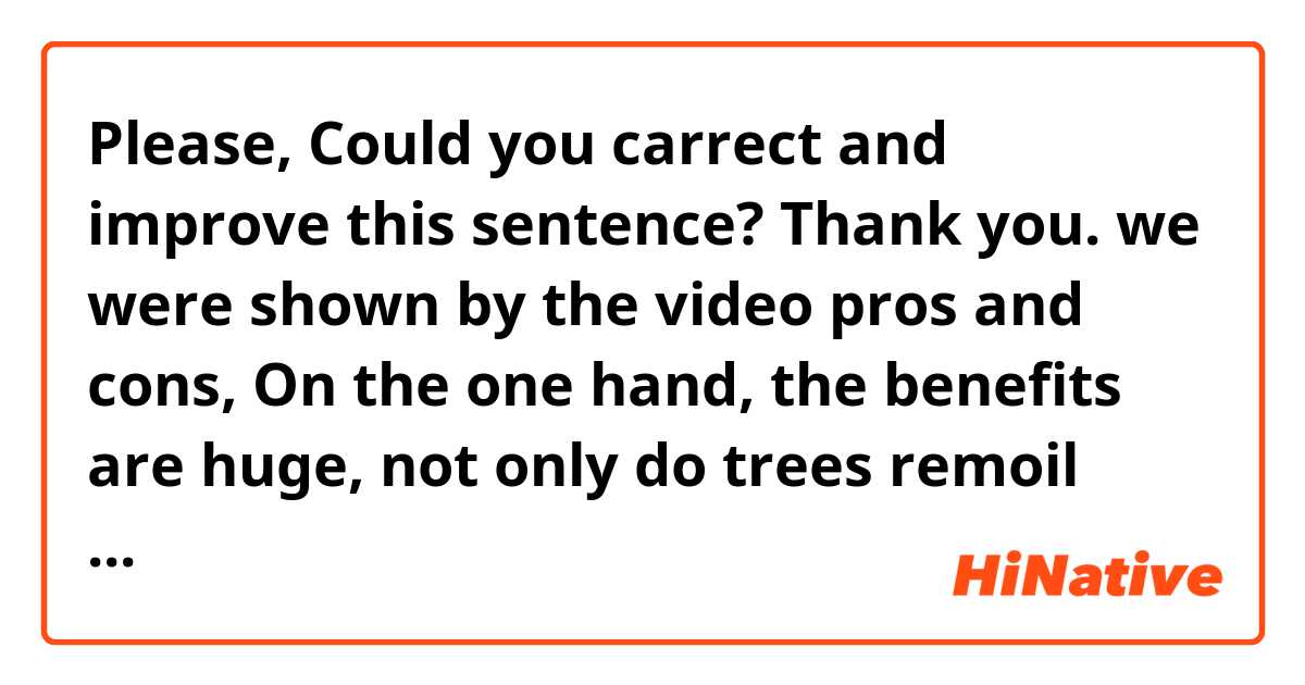 Please, Could you carrect and improve this sentence? Thank you.

we were shown by the video pros and cons,
On the one hand, the benefits are huge, not only do trees remoil quimicals from soil or filter out toxins but them also can be natural sponges prevents their roots floods and water runoff and their porous leaves take away carbon and pollutians from the value air. Whereby them help with the causes global warming. Hence, remarkable we ought to be aware of this advantges and be willing to make change in our cities implanting law for this purpose