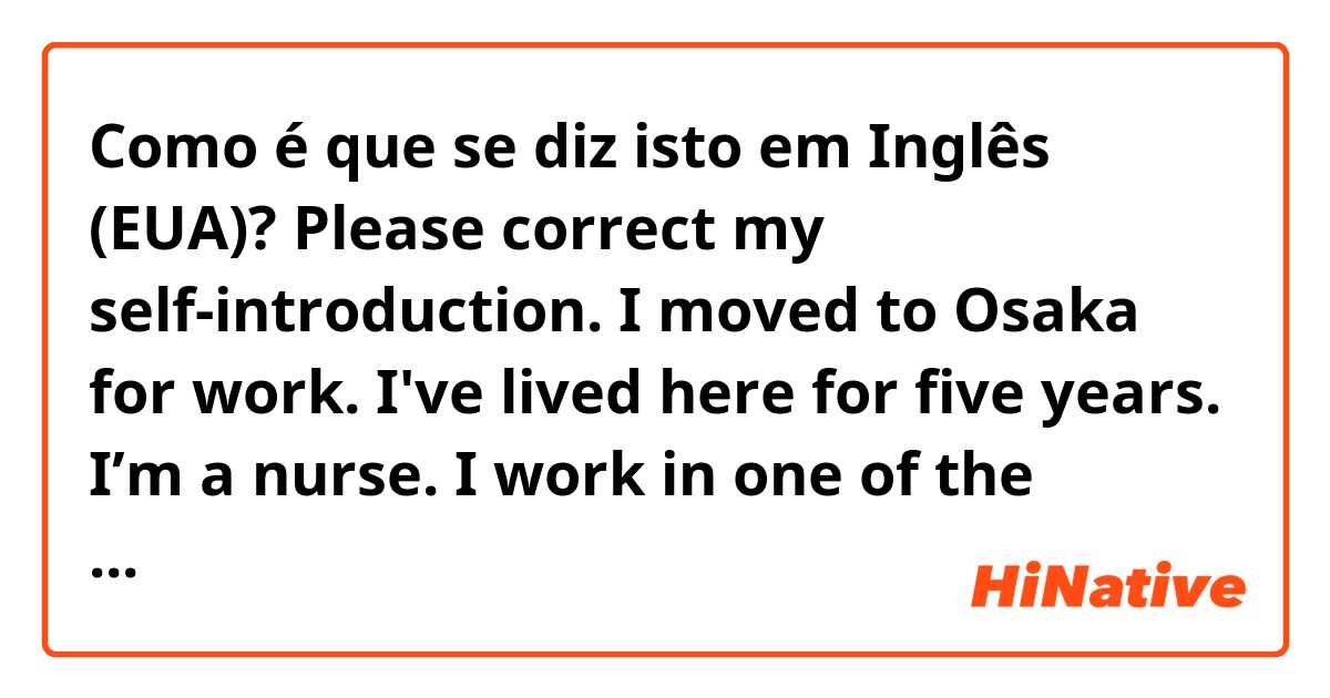 Como é que se diz isto em Inglês (EUA)? Please correct my self-introduction.

I moved to Osaka for work.
I've lived here for five years.

I’m a nurse.
I work in one of the largest hospitals in Osaka.
That hospital can admit up to about 1,000 people.
