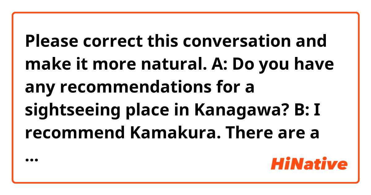 Please correct this conversation and make it more natural.

A: Do you have any recommendations for a sightseeing place in Kanagawa?

B: I recommend Kamakura. There are a lot of shrines and temples, and my recommendations of them are the Koutokuin temple and the Tsuruoka Hachimanguu shrine. Koutokuin temple has a big Budha, and you will be breathtaking. Tsuruoka Hacimanguu shrine is an origin of Kamakura culture, and you can feel a theme of Japanese tradition. Also, there is a Komachi street nearby the shrine. There are various shops selling souvenirs, sweets, and foods side by side on the street.

A: What's your favorite shop on the street?

B: It's a tough question, but my favorite shop is the souvenir shop, named Mameya, which is selling a variety of dry-roasted beans. The dry-roasted bean is a traditional Japanese food, so it's the best souvenir.