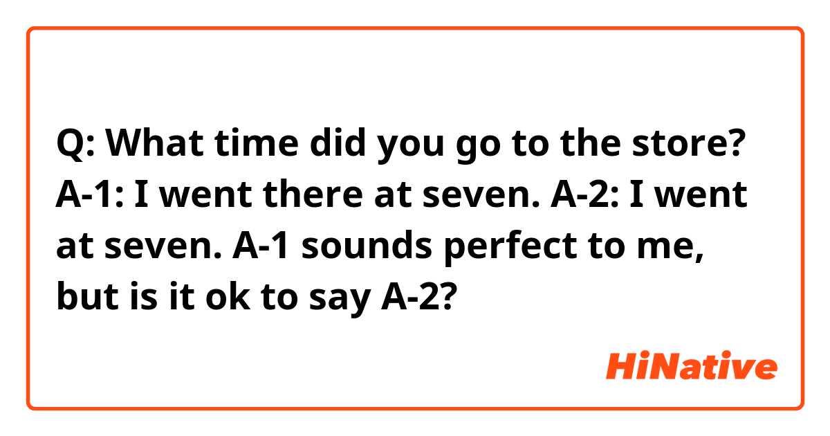 Q: What time did you go to the store?

A-1: I went there at seven. 
A-2: I went at seven. 

A-1 sounds perfect to me, but is it ok to say A-2?
