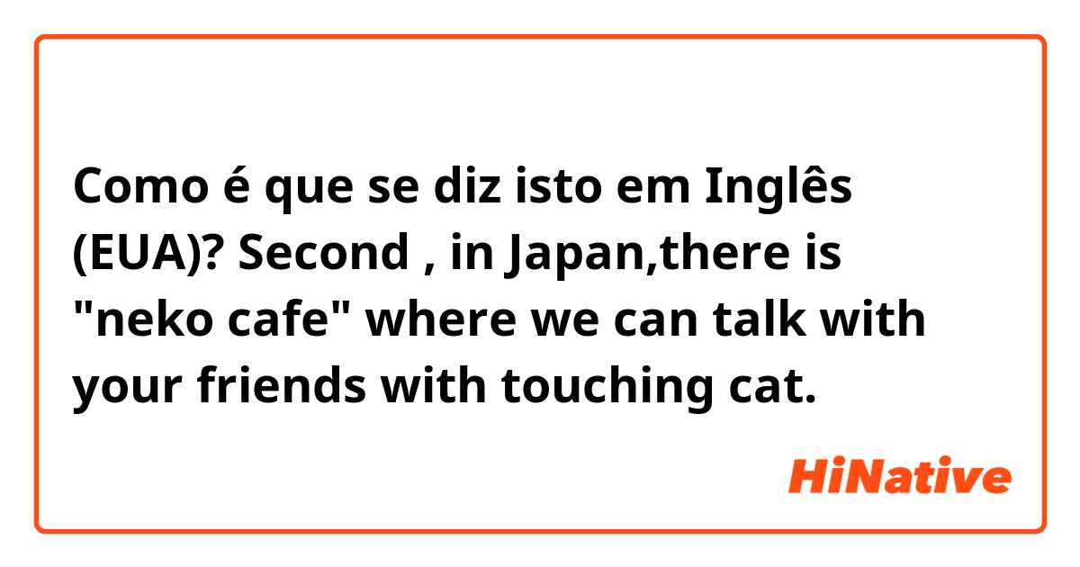 Como é que se diz isto em Inglês (EUA)? Second , in Japan,there is "neko cafe" where we can talk with your friends with touching cat.
