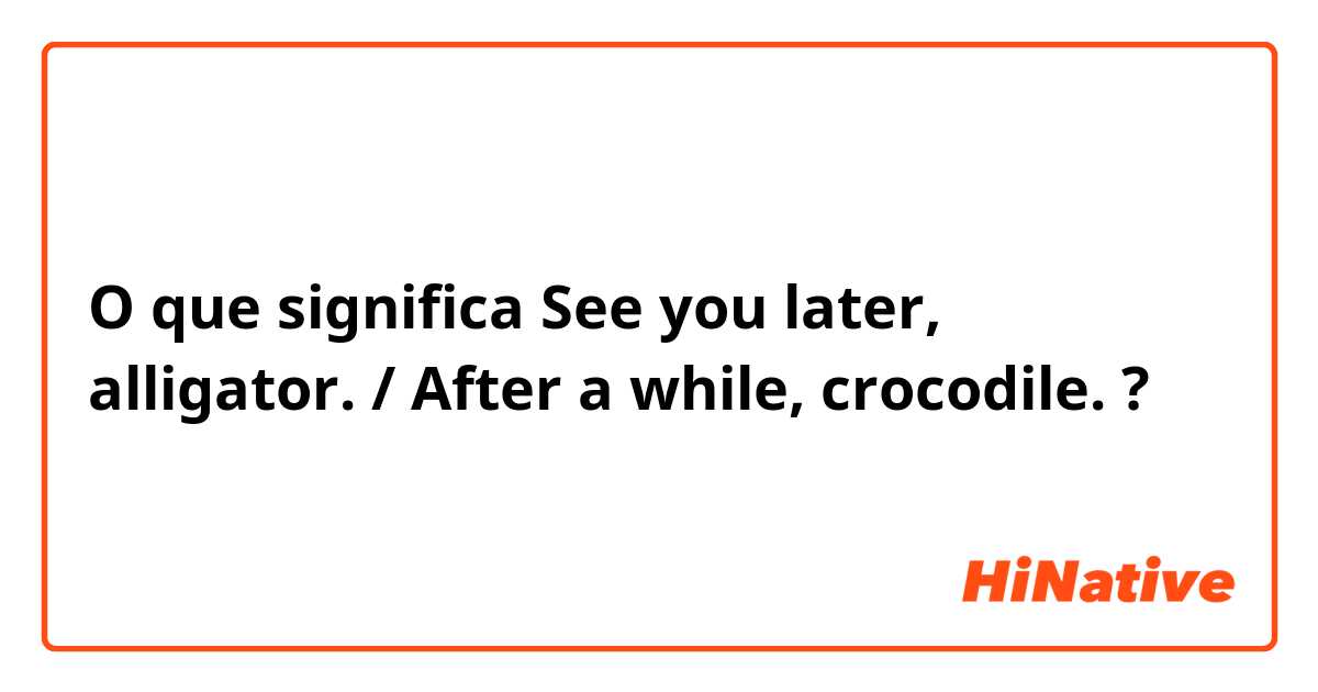 O que significa See you later, alligator. / After a while, crocodile.	?