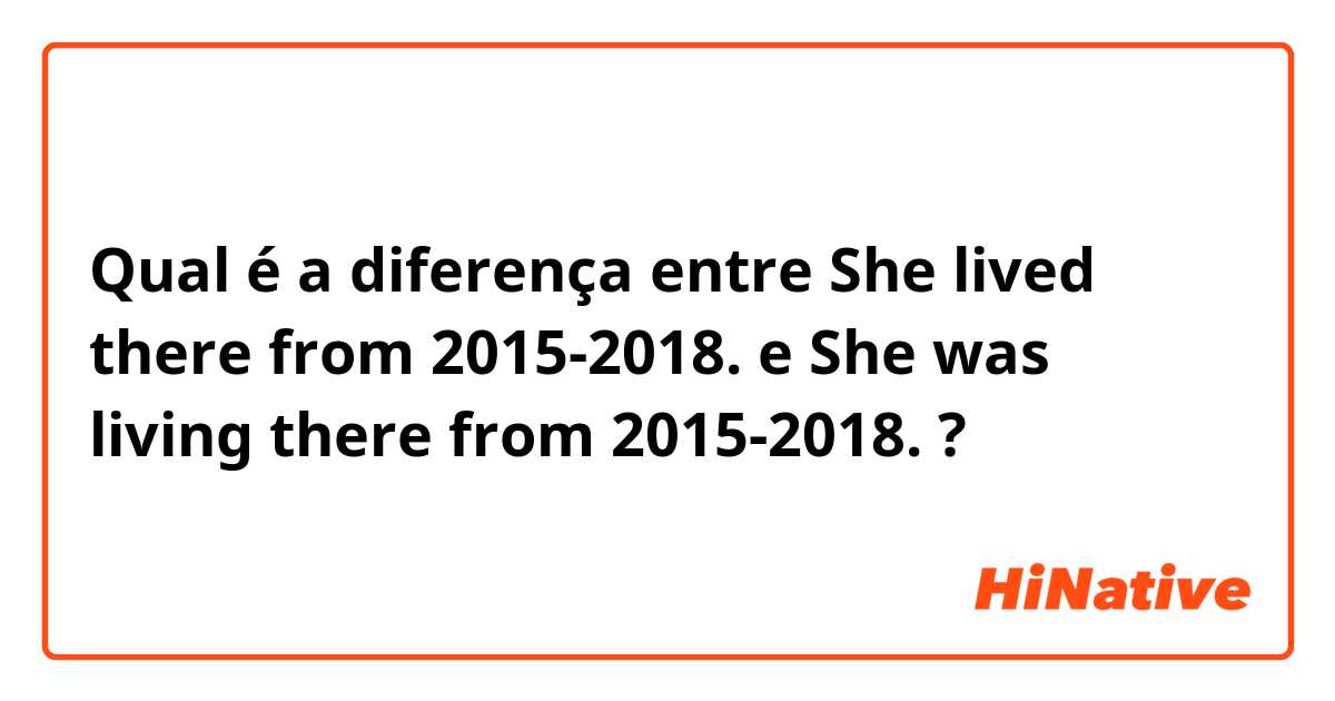 Qual é a diferença entre She lived there from 2015-2018. e She was living there from 2015-2018. ?