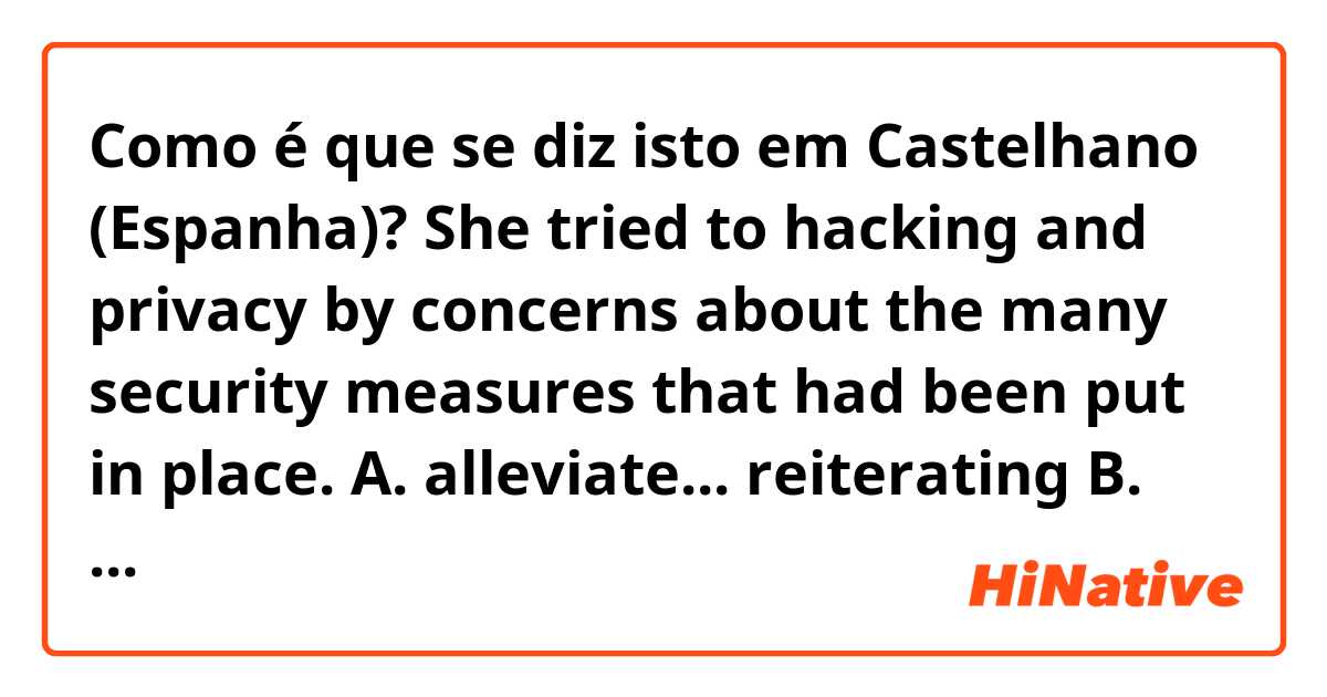 Como é que se diz isto em Castelhano (Espanha)? She tried to
hacking and privacy by
concerns about
the
many security measures that had been
put in place.

A. alleviate... reiterating

B. reconcile... delineating

C. dissipate... refuting

D. abate ... downplaying

E. redirect... sustaining