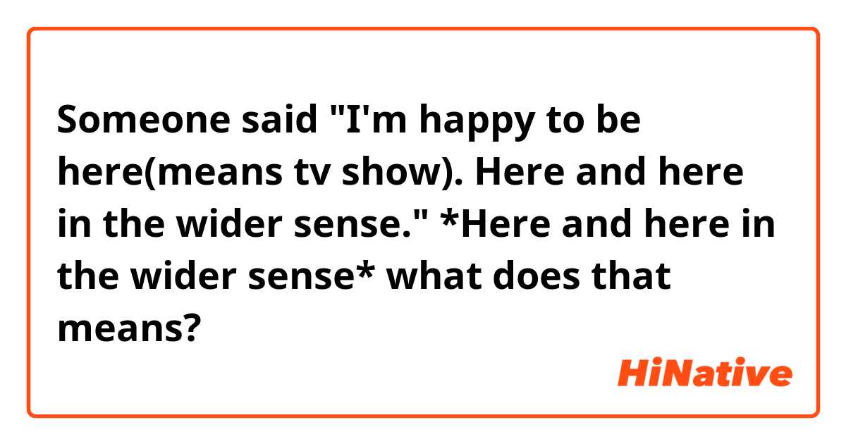 Someone said
"I'm happy to be here(means tv show). Here and here in the wider sense."
*Here and here in the wider sense* what does that means?
