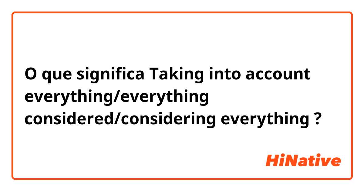 O que significa Taking into account everything/everything considered/considering everything ?