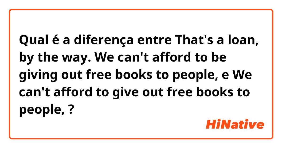 Qual é a diferença entre That's a loan, by the way. We can't afford to be giving out free books to people, e We can't afford to give out free books to people, ?