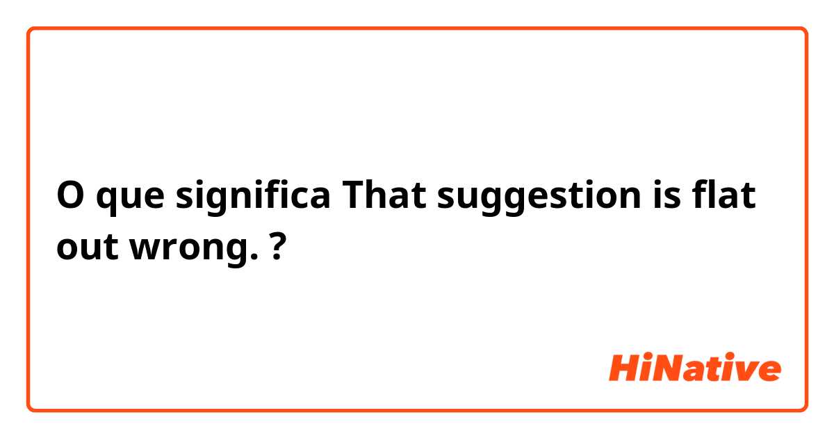 O que significa That suggestion is flat out wrong. ?