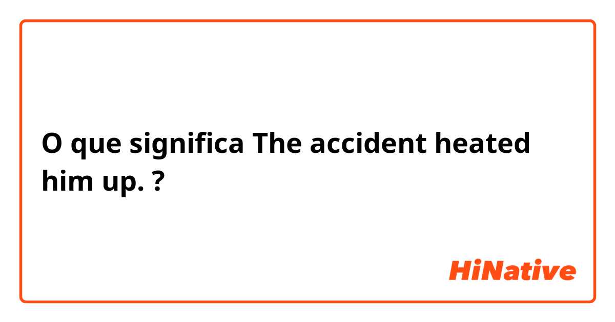 O que significa The accident heated him up.?