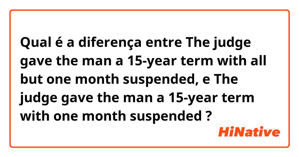 Qual é a diferença entre The judge gave the man a 15-year term with all but one month suspended, e The judge gave the man a 15-year term with one month suspended ?