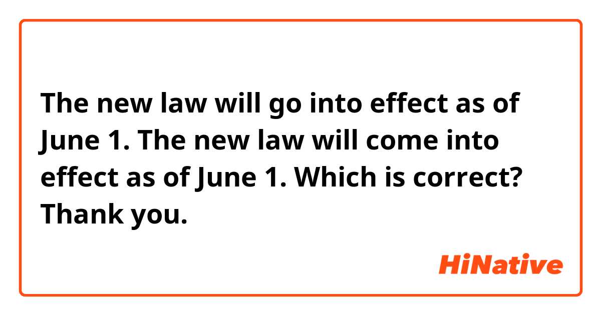 The new law will go into effect as of June 1. 
The new law will come into effect as of June 1. 

Which is correct? Thank you. 