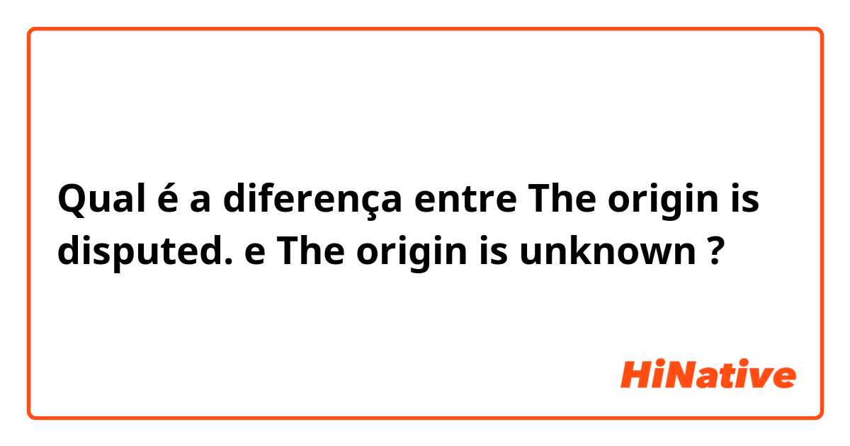 Qual é a diferença entre The origin is disputed. e The origin is unknown ?