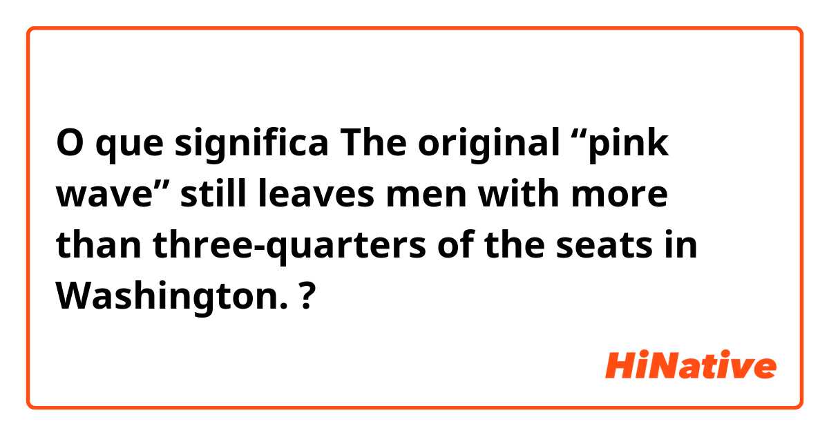 O que significa The original “pink wave” still leaves men with more than three-quarters of the seats in Washington.?