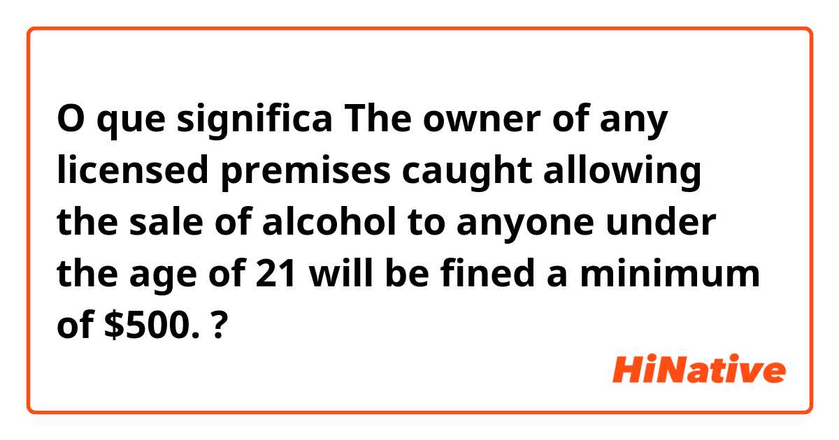 O que significa The owner of any licensed premises caught allowing the sale of alcohol to anyone under the age of 21 will be fined a minimum of $500.?