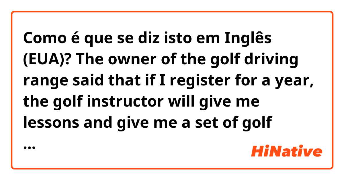 Como é que se diz isto em Inglês (EUA)? The owner of the golf driving range said that if I register for a year, the golf instructor will give me lessons and give me a set of golf clubs.
But the golf instructor was very unfriendly, and the golf clubs was received five weeks after registration.