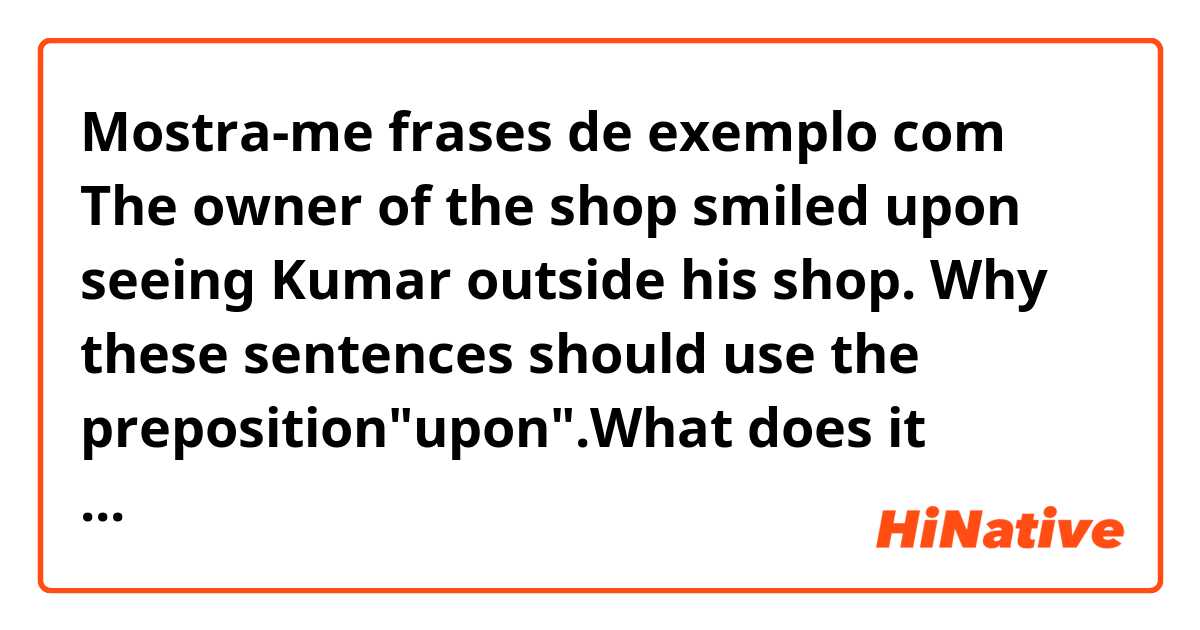 Mostra-me frases de exemplo com The owner of the shop smiled upon seeing Kumar outside his shop.
Why these sentences should use the preposition"upon".What does it mean?.