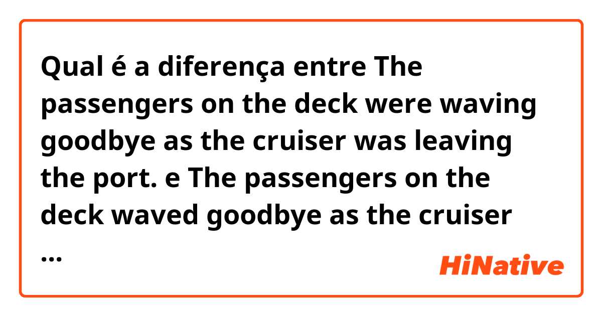 Qual é a diferença entre The passengers on the deck were waving goodbye as the cruiser was leaving the port. e The passengers on the deck waved goodbye as the cruiser was leaving the port. ?