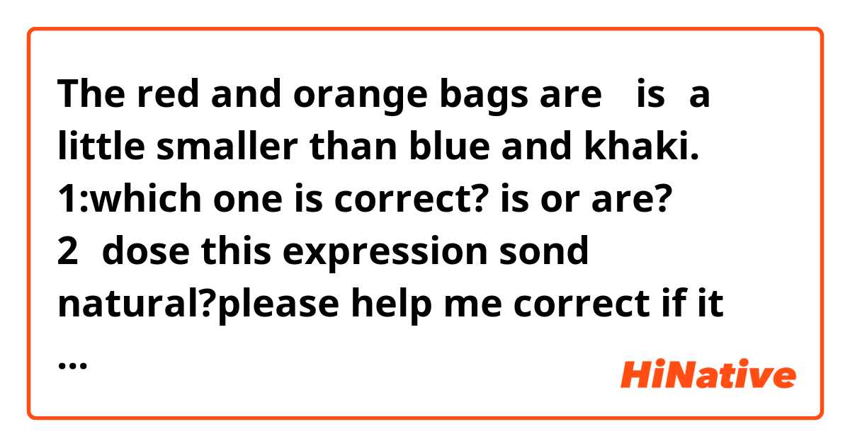 The red and orange bags are （is）a little smaller than blue and khaki.
1:which one is correct? is or are?
2：dose this expression sond natural?please help me correct if it doesn't sound natural.thank u guys so much!