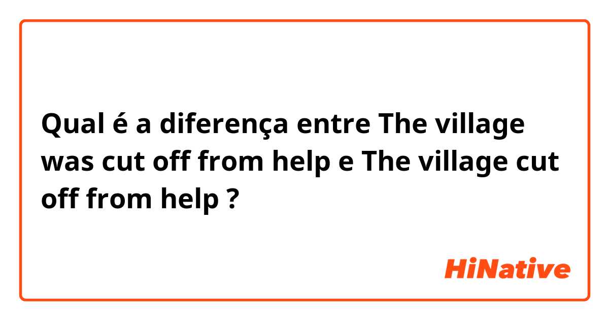 Qual é a diferença entre The village was cut off from help e The village cut off from help ?