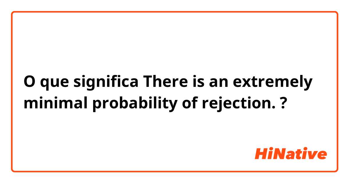 O que significa There is an extremely minimal probability of rejection.?