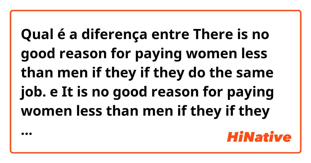 Qual é a diferença entre There is no good reason for paying women less than men if they if they do the same job. e It is no good reason for paying women less than men if they if they do the same job. ?