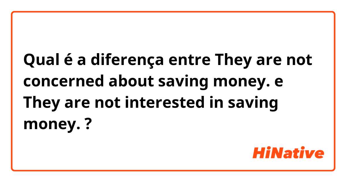 Qual é a diferença entre They are not concerned about saving money. e They are not interested in saving money. ?