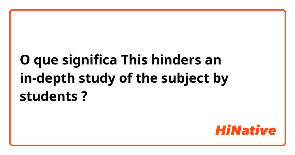 O que significa This hinders an in-depth study of the subject by students?