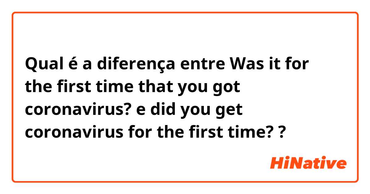 Qual é a diferença entre Was it for the first time that you got coronavirus? e did you get coronavirus for the first time? ?