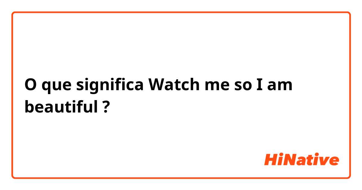O que significa Watch me so I am beautiful ?